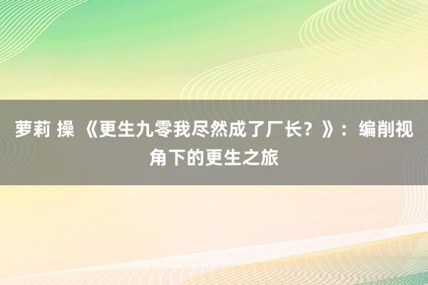 萝莉 操 《更生九零我尽然成了厂长？》：编削视角下的更生之旅