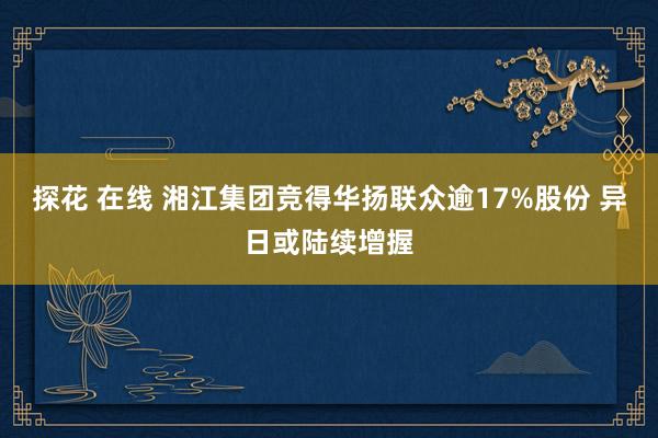 探花 在线 湘江集团竞得华扬联众逾17%股份 异日或陆续增握