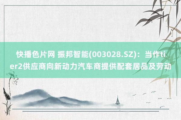 快播色片网 振邦智能(003028.SZ)：当作tier2供应商向新动力汽车商提供配套居品及劳动