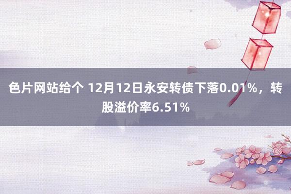 色片网站给个 12月12日永安转债下落0.01%，转股溢价率6.51%