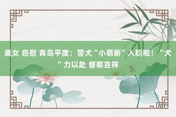 美女 自慰 青岛平度：警犬“小萌新”入职啦！“犬”力以赴 督察吉祥
