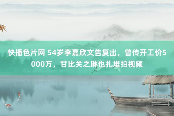 快播色片网 54岁李嘉欣文告复出，曾传开工价5000万，甘比关之琳也扎堆拍视频
