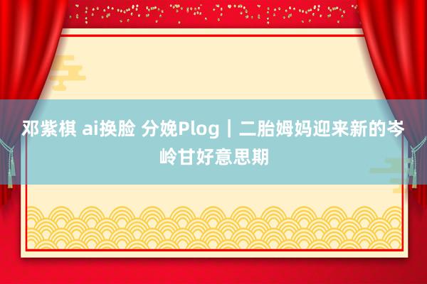 邓紫棋 ai换脸 分娩Plog|二胎姆妈迎来新的岑岭甘好意思期