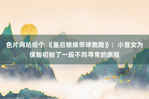 色片网站给个 《皇后娘娘带球跑路》：小宫女为保胎初始了一段不同寻常的旅程