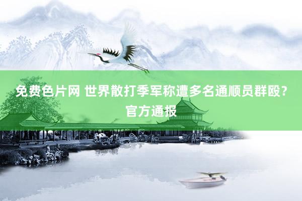免费色片网 世界散打季军称遭多名通顺员群殴？官方通报