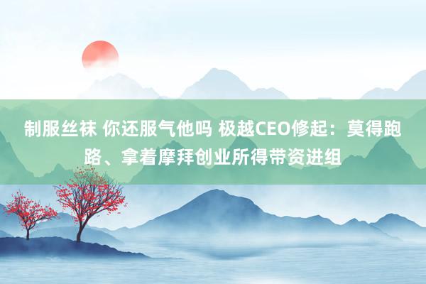 制服丝袜 你还服气他吗 极越CEO修起：莫得跑路、拿着摩拜创业所得带资进组