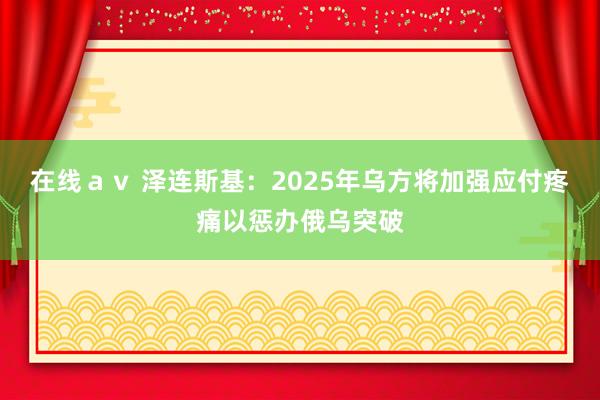 在线ａｖ 泽连斯基：2025年乌方将加强应付疼痛以惩办俄乌突破