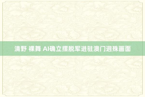 清野 裸舞 AI确立摆脱军进驻澳门迥殊画面