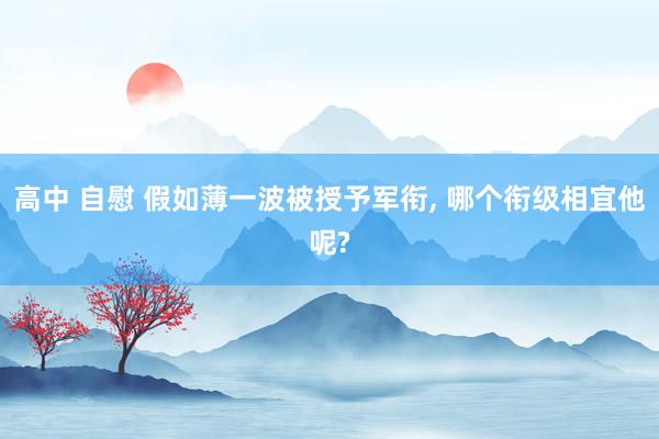 高中 自慰 假如薄一波被授予军衔， 哪个衔级相宜他呢?