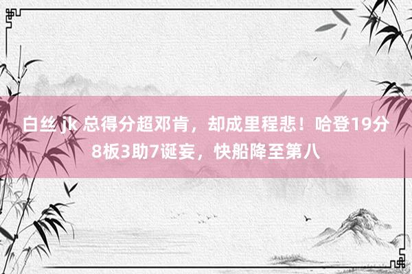 白丝 jk 总得分超邓肯，却成里程悲！哈登19分8板3助7诞妄，快船降至第八