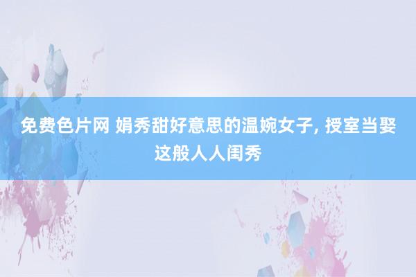 免费色片网 娟秀甜好意思的温婉女子, 授室当娶这般人人闺秀