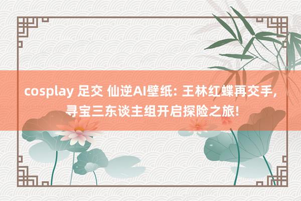 cosplay 足交 仙逆AI壁纸: 王林红蝶再交手， 寻宝三东谈主组开启探险之旅!