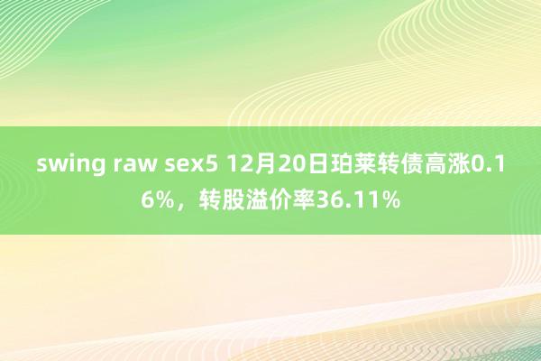 swing raw sex5 12月20日珀莱转债高涨0.16%，转股溢价率36.11%