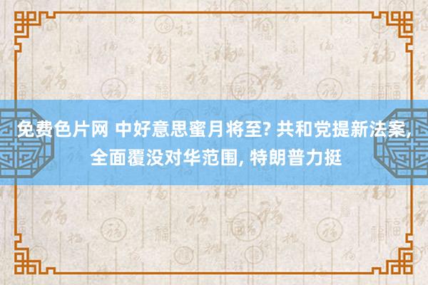 免费色片网 中好意思蜜月将至? 共和党提新法案， 全面覆没对华范围， 特朗普力挺
