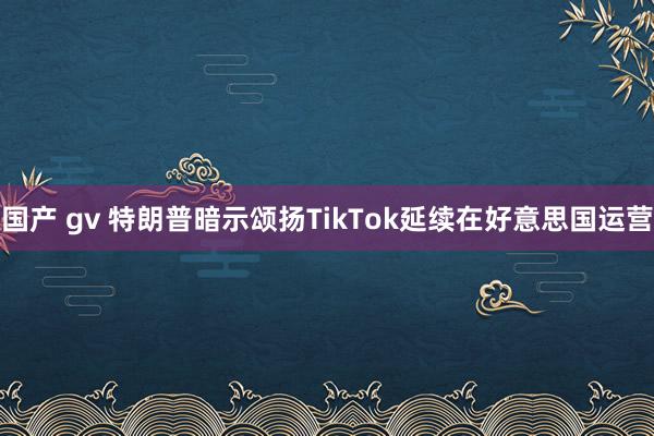 国产 gv 特朗普暗示颂扬TikTok延续在好意思国运营