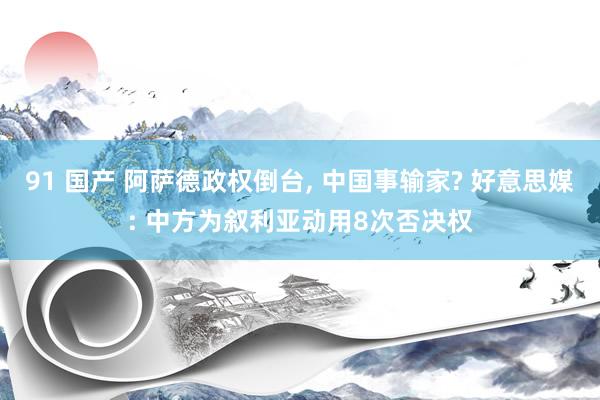 91 国产 阿萨德政权倒台， 中国事输家? 好意思媒: 中方为叙利亚动用8次否决权