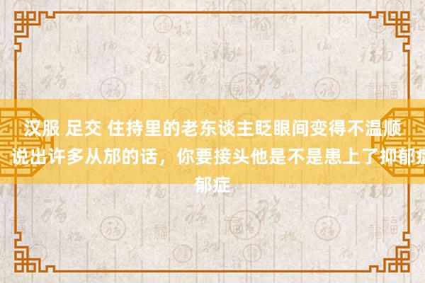 汉服 足交 住持里的老东谈主眨眼间变得不温顺，说出许多从邡的话，你要接头他是不是患上了抑郁症