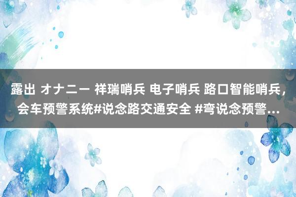 露出 オナニー 祥瑞哨兵 电子哨兵 路口智能哨兵,会车预警系统#说念路交通安全 #弯说念预警...