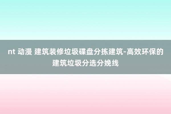 nt 动漫 建筑装修垃圾碟盘分拣建筑-高效环保的建筑垃圾分选分娩线