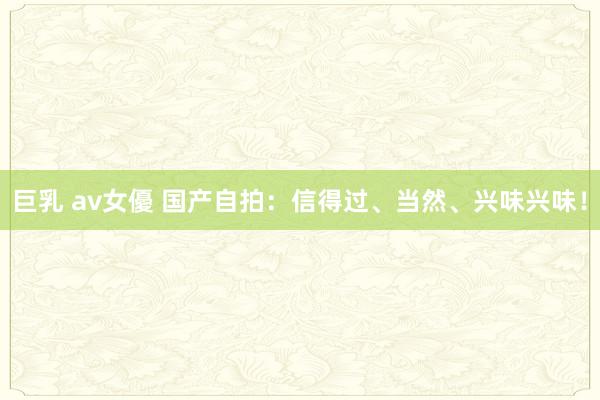 巨乳 av女優 国产自拍：信得过、当然、兴味兴味！
