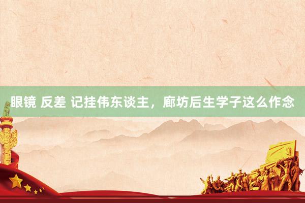 眼镜 反差 记挂伟东谈主，廊坊后生学子这么作念