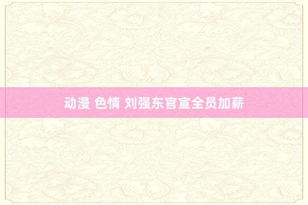 动漫 色情 刘强东官宣全员加薪