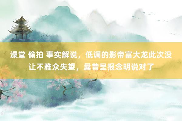 澡堂 偷拍 事实解说，低调的影帝富大龙此次没让不雅众失望，曩昔呈报念明说对了