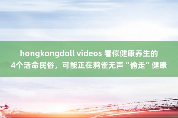 hongkongdoll videos 看似健康养生的4个活命民俗，可能正在鸦雀无声“偷走”健康