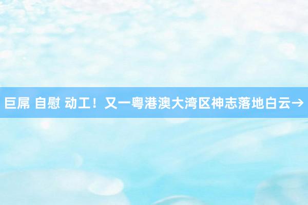 巨屌 自慰 动工！又一粤港澳大湾区神志落地白云→