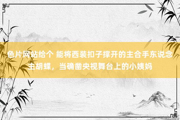 色片网站给个 能将西装扣子撑开的主合手东说念主胡蝶，当确凿央视舞台上的小姨妈