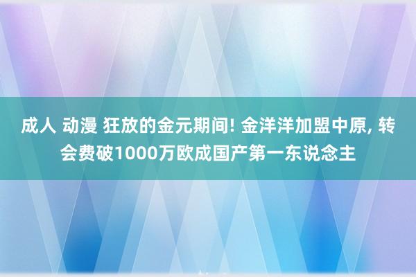 成人 动漫 狂放的金元期间! 金洋洋加盟中原， 转会费破1000万欧成国产第一东说念主