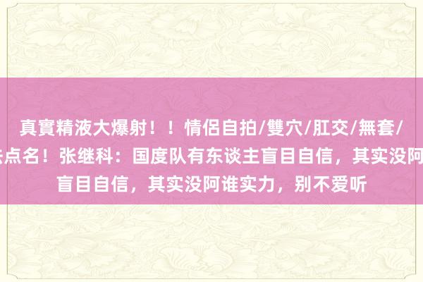 真實精液大爆射！！情侶自拍/雙穴/肛交/無套/大量噴精 这个没法点名！张继科：国度队有东谈主盲目自信，其实没阿谁实力，别不爱听