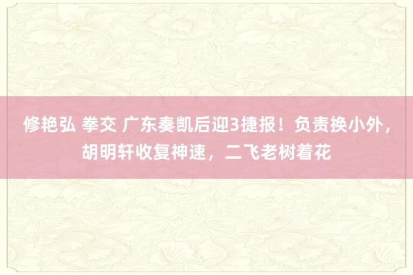 修艳弘 拳交 广东奏凯后迎3捷报！负责换小外，胡明轩收复神速，二飞老树着花