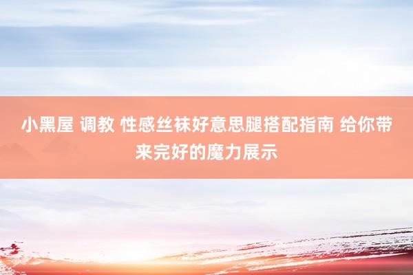 小黑屋 调教 性感丝袜好意思腿搭配指南 给你带来完好的魔力展示