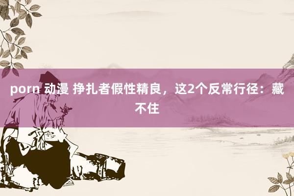 porn 动漫 挣扎者假性精良，这2个反常行径：藏不住