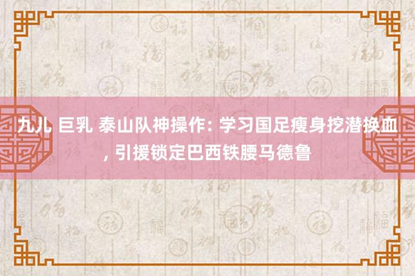 九儿 巨乳 泰山队神操作: 学习国足瘦身挖潜换血， 引援锁定巴西铁腰马德鲁