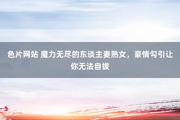 色片网站 魔力无尽的东谈主妻熟女，豪情勾引让你无法自拔