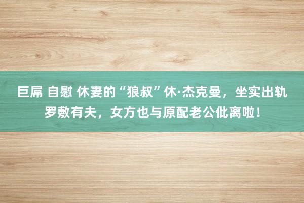 巨屌 自慰 休妻的“狼叔”休·杰克曼，坐实出轨罗敷有夫，女方也与原配老公仳离啦！