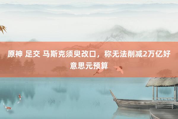 原神 足交 马斯克须臾改口，称无法削减2万亿好意思元预算