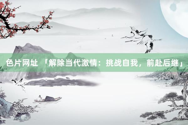 色片网址 「解除当代激情：挑战自我，前赴后继」