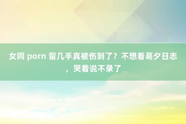 女同 porn 留几手真被伤到了？不想看葛夕日志，哭着说不录了