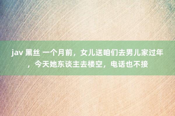 jav 黑丝 一个月前，女儿送咱们去男儿家过年，今天她东谈主去楼空，电话也不接