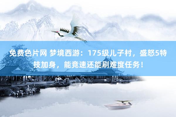 免费色片网 梦境西游：175级儿子村，盛怒5特技加身，能竞速还能刷难度任务！