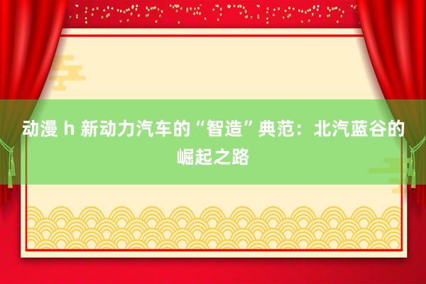 动漫 h 新动力汽车的“智造”典范：北汽蓝谷的崛起之路