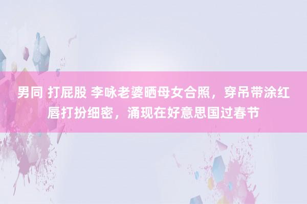 男同 打屁股 李咏老婆晒母女合照，穿吊带涂红唇打扮细密，涌现在好意思国过春节