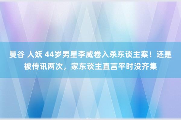 曼谷 人妖 44岁男星李威卷入杀东谈主案！还是被传讯两次，家东谈主直言平时没齐集