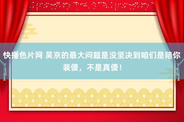 快播色片网 吴京的最大问题是没坚决到咱们是陪你装傻，不是真傻！