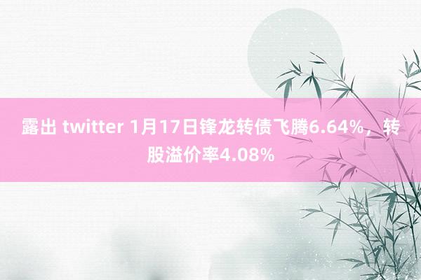 露出 twitter 1月17日锋龙转债飞腾6.64%，转股溢价率4.08%