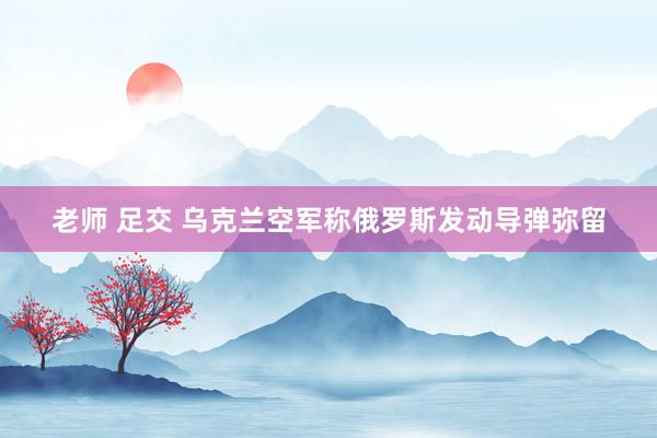 老师 足交 乌克兰空军称俄罗斯发动导弹弥留