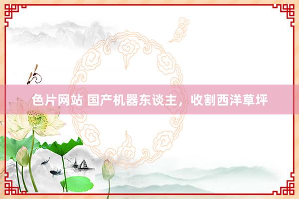 色片网站 国产机器东谈主，收割西洋草坪